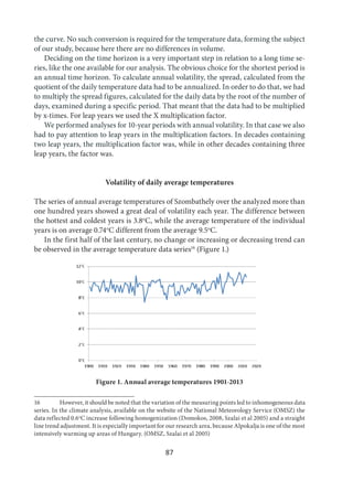 87
the curve. No such conversion is required for the temperature data, forming the subject
of our study, because here there are no differences in volume.
Deciding on the time horizon is a very important step in relation to a long time se-
ries, like the one available for our analysis. The obvious choice for the shortest period is
an annual time horizon. To calculate annual volatility, the spread, calculated from the
quotient of the daily temperature data had to be annualized. In order to do that, we had
to multiply the spread figures, calculated for the daily data by the root of the number of
days, examined during a specific period. That meant that the data had to be multiplied
by x-times. For leap years we used the X multiplication factor.
We performed analyses for 10-year periods with annual volatility. In that case we also
had to pay attention to leap years in the multiplication factors. In decades containing
two leap years, the multiplication factor was, while in other decades containing three
leap years, the factor was.
Volatility of daily average temperatures
The series of annual average temperatures of Szombathely over the analyzed more than
one hundred years showed a great deal of volatility each year. The difference between
the hottest and coldest years is 3.8o
C, while the average temperature of the individual
years is on average 0.74o
C different from the average 9.5o
C.
In the first half of the last century, no change or increasing or decreasing trend can
be observed in the average temperature data series16
(Figure 1.)
Figure 1. Annual average temperatures 1901-2013
16 However, it should be noted that the variation of the measuring points led to inhomogeneous data
series. In the climate analysis, available on the website of the National Meteorology Service (OMSZ) the
data reflected 0.6o
C increase following homogenization (Domokos, 2008, Szalai et al 2005) and a straight
line trend adjustment. It is especially important for our research area, because Alpokalja is one of the most
intensively warming up areas of Hungary. (OMSZ, Szalai et al 2005)
 