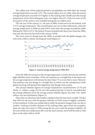 88
The coldest year of the analyzed period in Szombathely was 1940 when the annual
average temperature was only 7.4o
C. The second coldest year was 1956, when the annual
average temperature was only 0.3o
C higher. In the ranking order of cold years the average
temperature of the third subsequent years was higher than 8o
C. Only two years of the
last quarter of the century were included among the ten coldest years.
The last year of the century i.e., the year of 2000, turned out to be the hottest, with
11.2o
C average temperature. The second hottest year was in that millennium, when the
average temperature in 2008 was only 0.01o
C lower than the average recorded for 2000,
followed by 1994 (11.0o
C). The hottest 10 years included only three years from the 1900s,
and only one from the first half of the century (1934).
The curve starts to change from the 1960s, as parallel with the global changes, the
time series reflect a clearly warming up trend (Figure 2).
Figure 2. Annual average temperatures 1960-2013.
From the 1960s the increase in the average temperature is clearly obvious also with the
high reliability linear trend line. If the rise continues in a straight line in the future too,
the average temperature will increase by more than 1o
C in every thirty years. However,
this tendency may not change in a straight line, in which case the consequences of the
global warming will demand fast adaptation and changes from society.
The annual volatility figures of average temperatures varied between 12.7% and
18.8%, i.e. within a range of 6.1% over the analyzed period. It may be concluded that
the average difference from the average annual volatility figures was only 7.2%, which
reflects very low distribution (Figure 3.).
These days we often hear that weather conditions have become more variable. The fact
that 1929 was the year with the greatest volatility of 18.8% seems to slightly contradict
to that statement. In that year people had to suffer the greatest changes from one day to
another. Looking at further elements of the ranking order, apart from one exception,
there are only years prior to 1950 among the ten years with the greatest volatility. Of
the years of the new millennium 2012 was the most extreme, but it still lies only in 10th
place in the order with its 16.9%.
 