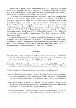 97
However, the increasing trend in the variability and volatility of the daily maximum
temperatures is an important result. The volatility of the daily minimum temperature
data series has shown a decline over the last few years. However, in the case of the daily
temperature fluctuation the increased volatility is obvious.
The volatility of daily average temperatures over a period of ten years varied between
45.2% and 51.9%, that of daily maximum temperature was between 62.9% and 72.0%,
that of the daily minimum temperatures was within the range of 54.4% and 66.1%, and
that of daily temperature fluctuation ranged between 74.0% and 90.0%. We can conclude
that while the volatility of average temperature data over a period of ten years varied
within a relatively small range (6.7%), the same range was much wider for the other three
indicators (9.1%, 11.8%, 14.0%). The greatest deviations from average (5.6%) could be
measured among the daily fluctuation. The smallest differences can be observed among
the average temperatures, where the data departed from the average ten-year volatility
on average by 2.1%.
It was proved that volatility as method is suitable for capturing an increase in ex-
tremes not only in economics, in the analysis of stock exchange data or price fluctuation.
Just like prices, weather conditions are also data that can be described with increasing
or decreasing tendencies in time and the increase or decrease in the distribution or var-
iability of which can be described well with the volatility calculation.
References
Domonkos, Péter (2008): Homogenizáló módszerek alkalmazásának hatása a detektálható
hômérsékleti trendek megbízhatóságára [Impact of the Homogenisation Methods on the
Reliability of Detectable Temperature Trends]. Légkör Volume 53. No. 1.
Farkas, Péter (2010): „Devizaárfolyam-volatilitás a pénzügyi válság idején” [“Exchange Rate
Volatility during the Financial Crisis”], Gyula Kautz, Commemorative Conference publication
OMSZ:  http://owww.met.hu/eghajlat/eghajlati_adatsorok/szh/Navig/Index2.htm
Syud Amer Ahmed, Noah S. Diffenbaugh, Thomas W. Hertel, David B. Lobell, Navin Ramankutty,
Ana R. Rios and Pedram Rowhani (2010): Climate volatility and poverty vulnerability in
Tanzania. In Global Environmental Change. Volume 21, Issue 1, February 2011, Pages 46–55
Szalai, Sándor, Konkolyné, Bihari, Zita, Lakatos, Mónika, Szentimrey, Tamás  (2005):
Magyarország éghajlatának néhány jellemzője 1901-től napjainkig [Features of Hungary’s
climate from 1901 to the current days]. National Meteorology Service.
Zsembery, Levente (2003): „A volatilitás előrejelzése és a visszaszámított modellek” [“Volatility
Forecast and Denormalisation Models”], Közgazdasági Szemle, Volume L. pp. 519-542.
 