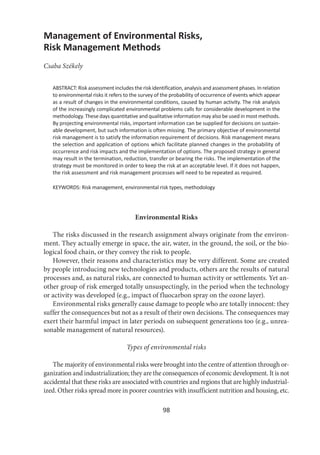 98
Management of Environmental Risks,
Risk Management Methods
Csaba Székely
ABSTRACT: Risk assessment includes the risk identification, analysis and assessment phases. In relation
to environmental risks it refers to the survey of the probability of occurrence of events which appear
as a result of changes in the environmental conditions, caused by human activity. The risk analysis
of the increasingly complicated environmental problems calls for considerable development in the
methodology. These days quantitative and qualitative information may also be used in most methods.
By projecting environmental risks, important information can be supplied for decisions on sustain-
able development, but such information is often missing. The primary objective of environmental
risk management is to satisfy the information requirement of decisions. Risk management means
the selection and application of options which facilitate planned changes in the probability of
occurrence and risk impacts and the implementation of options. The proposed strategy in general
may result in the termination, reduction, transfer or bearing the risks. The implementation of the
strategy must be monitored in order to keep the risk at an acceptable level. If it does not happen,
the risk assessment and risk management processes will need to be repeated as required.
KEYWORDS: Risk management, environmental risk types, methodology
Environmental Risks
The risks discussed in the research assignment always originate from the environ-
ment. They actually emerge in space, the air, water, in the ground, the soil, or the bio-
logical food chain, or they convey the risk to people.
However, their reasons and characteristics may be very different. Some are created
by people introducing new technologies and products, others are the results of natural
processes and, as natural risks, are connected to human activity or settlements. Yet an-
other group of risk emerged totally unsuspectingly, in the period when the technology
or activity was developed (e.g., impact of fluocarbon spray on the ozone layer).
Environmental risks generally cause damage to people who are totally innocent: they
suffer the consequences but not as a result of their own decisions. The consequences may
exert their harmful impact in later periods on subsequent generations too (e.g., unrea-
sonable management of natural resources).
Types of environmental risks
The majority of environmental risks were brought into the centre of attention through or-
ganization and industrialization; they are the consequences of economic development. It is not
accidental that these risks are associated with countries and regions that are highly industrial-
ized. Other risks spread more in poorer countries with insufficient nutrition and housing, etc.
 
