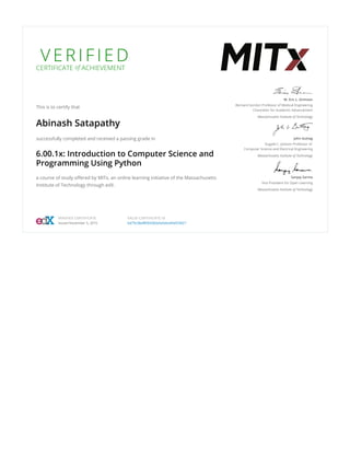 V E R I F I E D
CERTIFICATE of ACHIEVEMENT
This is to certify that
Abinash Satapathy
successfully completed and received a passing grade in
6.00.1x: Introduction to Computer Science and
Programming Using Python
a course of study offered by MITx, an online learning initiative of the Massachusetts
Institute of Technology through edX.
W. Eric L. Grimson
Bernard Gordon Professor of Medical Engineering
Chancellor for Academic Advancement
Massachusetts Institute of Technology
John Guttag
Dugald C. Jackson Professor of
Computer Science and Electrical Engineering
Massachusetts Institute of Technology
Sanjay Sarma
Vice President for Open Learning
Massachusetts Institute of Technology
VERIFIED CERTIFICATE
Issued November 5, 2016
VALID CERTIFICATE ID
bd75c58af8504283a5e5dce95ef24027
 