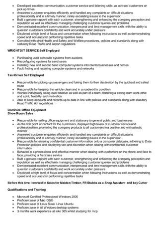  Developed excellent communication, customer service and listening skills, as advised customers on
pick up times
 Answered customer enquiries efficiently and handled any complaints or difficult situations
professionally and in a timely manner, rarely escalating issues to the supervisor
 Built a genuine rapport with each customer, strengthening and enhancing the company perception and
reputation as well as effectively managing challenging customer queries and problems
 Demonstrated excellent communication, interpersonal and time management skills with the ability to
question customers confidently and work accurately under pressure
 Displayed a high level of focus and concentration when following instructions as well as demonstrating
speed and accuracy for performing repetitive tasks
 Complied with strict Health and Safety and Welfare procedures, policies and standards along with
statutory Road Traffic and Airport regulations
WRIGHTS IT SERVICE Self Employed
 Purchasing used computer systems from auctions
 Reconfiguring systems for send users
 Installing new and second hand computer systems into clients businesses and homes
 Fault finding and repairing computer systems and networks
Taxi Driver Self Employed
 Responsible for picking up passengers and taking them to their destination by the quickest and safest
route
 Responsible for keeping the vehicle clean and in a roadworthy condition
 Worked individually using own initiative as well as part of a team, fostering a strong team work ethic
and spirit, flexibility and motivation
 Able to keep accounts and records up to date in line with policies and standards along with statutory
Road Traffic Act regulations
Dominick Office Equipment
Show Room Sales
 Responsible for selling office equipment and stationary to general public and businesses
 As the first point of contact for the customers, displayed high levels of customer service and
professionalism, promoting the company products to all customers in a positive and enthusiastic
manner
 Answered customer enquiries efficiently and handled any complaints or difficult situations
professionally and in a timely manner, rarely escalating issues to the supervisor
 Responsible for entering confidential customer information onto a computer database, adhering to Data
Protection policies and displaying tact and discretion when dealing with confidential customer
information
 Behaved in a professional and effective manner when dealing with customers on the phone and face to
face, providing a first class service
 Built a genuine rapport with each customer, strengthening and enhancing the company perception and
reputation as well as effectively managing challenging customer queries and problems
 Demonstrated excellent communication, interpersonal and time management skills with the ability to
question customers confidently and work accurately under pressure
 Displayed a high level of focus and concentration when following instructions as well as demonstrating
speed and accuracy for performing repetitive tasks
Before this time I worked in Sales for Malden Timber, FR Stubbs as a Shop Assistant and key Cutter
Qualifications and Training
 Microsoft Certified Professional Windows 2000
 Proficient user of Mac OSX
 Proficient user of Linux Suse Linux Ubuntu
 Proficient user in all Windows desktop systems
 3 months work experience at ioko 365 whilst studying for mcp
 