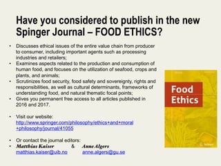 Have you considered to publish in the new
Spinger Journal – FOOD ETHICS?
•  Discusses ethical issues of the entire value chain from producer
to consumer, including important agents such as processing
industries and retailers;
•  Examines aspects related to the production and consumption of
human food, and focuses on the utilization of seafood, crops and
plants, and animals;
•  Scrutinizes food security, food safety and sovereignty, rights and
responsibilities, as well as cultural determinants, frameworks of
understanding food, and natural thematic focal points;
•  Gives you permanent free access to all articles published in
2016 and 2017.
•  Visit our website:
http://www.springer.com/philosophy/ethics+and+moral
+philosophy/journal/41055
•  Or contact the journal editors:
•  Matthias Kaiser & AnneAlgers
matthias.kaiser@uib.no anne.algers@gu.se
 