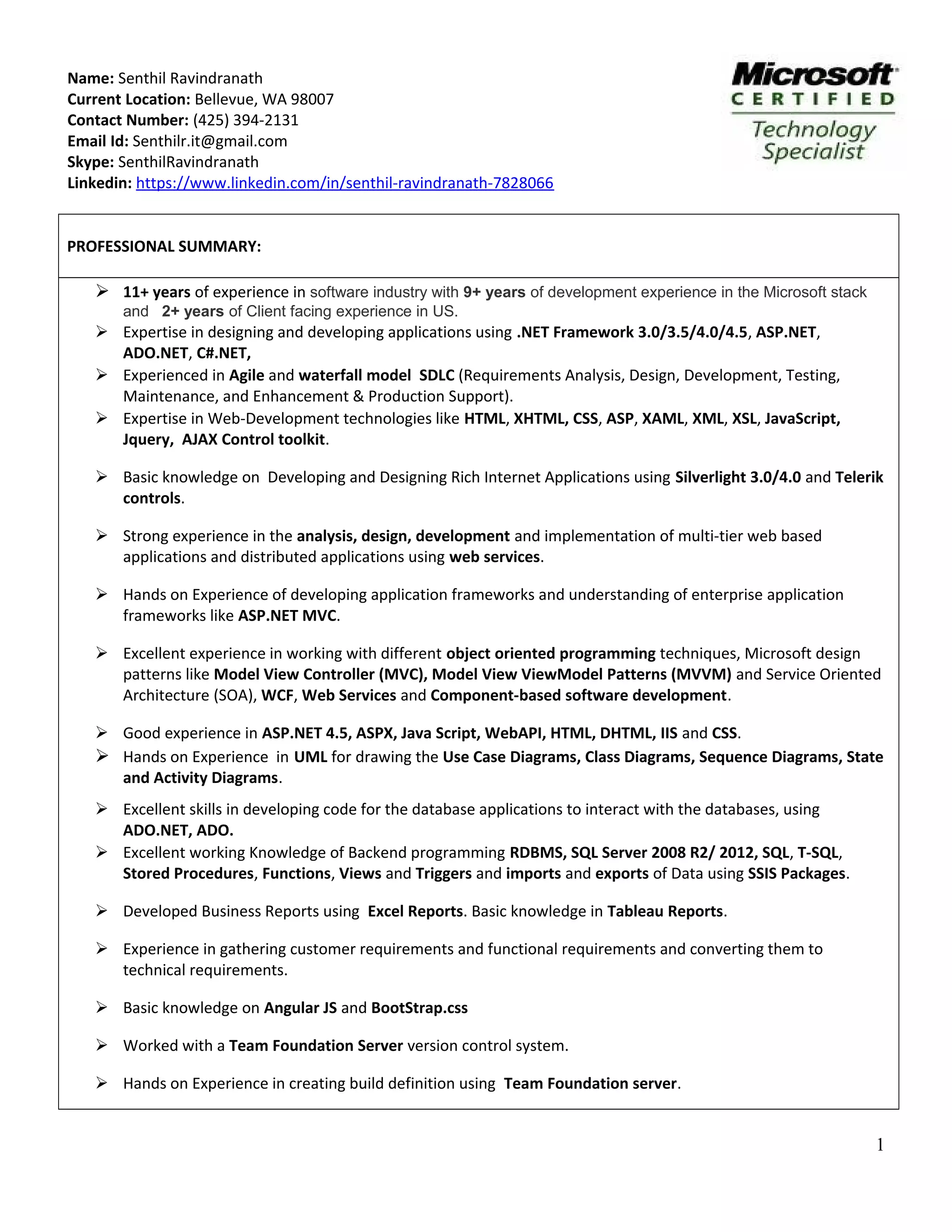 Name: Senthil Ravindranath Current Location: Bellevue, WA 98007 Contact Number: (425) 394-2131 Email Id: Senthilr.it@gmail.com Skype: SenthilRavindranath Linkedin: https://www.linkedin.com/in/senthil-ravindranath-7828066 PROFESSIONAL SUMMARY:  11+ years of experience in software industry with 9+ years of development experience in the Microsoft stack and 2+ years of Client facing experience in US.  Expertise in designing and developing applications using .NET Framework 3.0/3.5/4.0/4.5, ASP.NET, ADO.NET, C#.NET,  Experienced in Agile and waterfall model SDLC (Requirements Analysis, Design, Development, Testing, Maintenance, and Enhancement & Production Support).  Expertise in Web-Development technologies like HTML, XHTML, CSS, ASP, XAML, XML, XSL, JavaScript, Jquery, AJAX Control toolkit.  Basic knowledge on Developing and Designing Rich Internet Applications using Silverlight 3.0/4.0 and Telerik controls.  Strong experience in the analysis, design, development and implementation of multi-tier web based applications and distributed applications using web services.  Hands on Experience of developing application frameworks and understanding of enterprise application frameworks like ASP.NET MVC.  Excellent experience in working with different object oriented programming techniques, Microsoft design patterns like Model View Controller (MVC), Model View ViewModel Patterns (MVVM) and Service Oriented Architecture (SOA), WCF, Web Services and Component-based software development.  Good experience in ASP.NET 4.5, ASPX, Java Script, WebAPI, HTML, DHTML, IIS and CSS.  Hands on Experience in UML for drawing the Use Case Diagrams, Class Diagrams, Sequence Diagrams, State and Activity Diagrams.  Excellent skills in developing code for the database applications to interact with the databases, using ADO.NET, ADO.  Excellent working Knowledge of Backend programming RDBMS, SQL Server 2008 R2/ 2012, SQL, T-SQL, Stored Procedures, Functions, Views and Triggers and imports and exports of Data using SSIS Packages.  Developed Business Reports using Excel Reports. Basic knowledge in Tableau Reports.  Experience in gathering customer requirements and functional requirements and converting them to technical requirements.  Basic knowledge on Angular JS and BootStrap.css  Worked with a Team Foundation Server version control system.  Hands on Experience in creating build definition using Team Foundation server. 1 
