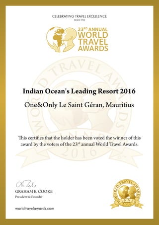 2 0 1 6
This certifies that the holder has been voted the winner of this
award by the voters of the 23rd
annual World Travel Awards.
2 0 1 6
GRAHAM E. COOKE
President & Founder
worldtravelawards.com
CELEBRATING TRAVEL EXCELLENCE
SINCE 1993
Indian Ocean's Leading Resort 2016
One&Only Le Saint Géran, Mauritius
Powered by TCPDF (www.tcpdf.org)
 