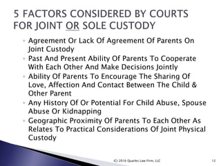 ◦ Agreement Or Lack Of Agreement Of Parents On
Joint Custody
◦ Past And Present Ability Of Parents To Cooperate
With Each Other And Make Decisions Jointly
◦ Ability Of Parents To Encourage The Sharing Of
Love, Affection And Contact Between The Child &
Other Parent
◦ Any History Of Or Potential For Child Abuse, Spouse
Abuse Or Kidnapping
◦ Geographic Proximity Of Parents To Each Other As
Relates To Practical Considerations Of Joint Physical
Custody
(C) 2016 Quarles Law Firm, LLC 12
 