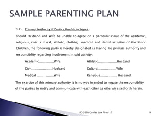 3.2. Primary Authority if Parties Unable to Agree.
Should Husband and Wife be unable to agree on a particular issue of the academic,
religious, civic, cultural, athletic, clothing, medical, and dental activities of the Minor
Children, the following party is hereby designated as having the primary authority and
responsibility regarding involvement in said activity:
Academic................Wife Athletic....................Husband
Civic......................Husband Cultural...................Wife
Medical ..................Wife Religious.................. Husband
The exercise of this primary authority is in no way intended to negate the responsibility
of the parties to notify and communicate with each other as otherwise set forth herein.
(C) 2016 Quarles Law Firm, LLC 14
 