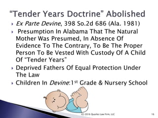  Ex Parte Devine, 398 So.2d 686 (Ala. 1981)
 Presumption In Alabama That The Natural
Mother Was Presumed, In Absence Of
Evidence To The Contrary, To Be The Proper
Person To Be Vested With Custody Of A Child
Of “Tender Years”
 Deprived Fathers Of Equal Protection Under
The Law
 Children In Devine:1st Grade & Nursery School
(C) 2016 Quarles Law Firm, LLC 16
 
