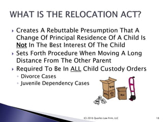  Creates A Rebuttable Presumption That A
Change Of Principal Residence Of A Child Is
Not In The Best Interest Of The Child
 Sets Forth Procedure When Moving A Long
Distance From The Other Parent
 Required To Be In ALL Child Custody Orders
◦ Divorce Cases
◦ Juvenile Dependency Cases
(C) 2016 Quarles Law Firm, LLC 18
 