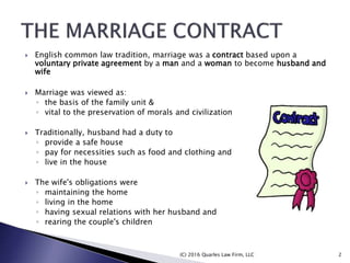  English common law tradition, marriage was a contract based upon a
voluntary private agreement by a man and a woman to become husband and
wife
 Marriage was viewed as:
◦ the basis of the family unit &
◦ vital to the preservation of morals and civilization
 Traditionally, husband had a duty to
◦ provide a safe house
◦ pay for necessities such as food and clothing and
◦ live in the house
 The wife's obligations were
◦ maintaining the home
◦ living in the home
◦ having sexual relations with her husband and
◦ rearing the couple's children
(C) 2016 Quarles Law Firm, LLC 2
 