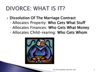 Dissolution Of The Marriage Contract
◦ Allocates Property: Who Gets What Stuff
◦ Allocates Finances: Who Gets What Money
◦ Allocates Child-rearing: Who Gets Whom
(C) 2016 Quarles Law Firm, LLC 3
 