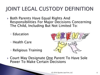  Both Parents Have Equal Rights And
Responsibilities For Major Decisions Concerning
The Child, Including But Not Limited To:
◦ Education
◦ Health Care
◦ Religious Training
 Court May Designate One Parent To Have Sole
Power To Make Certain Decisions
(C) 2016 Quarles Law Firm, LLC 6
 