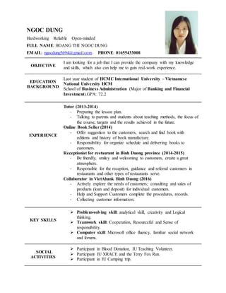 NGOC DUNG
Hardworking Reliable Open-minded
FULL NAME: HOANG THI NGOC DUNG
EMAIL: ngocdung5694@gmail.com PHONE: 01655433008
OBJECTIVE
I am looking for a job that I can provide the company with my knowledge
and skills, which also can help me to gain real-work experience.
EDUCATION
BACKGROUND
Last year student of HCMC International University – Vietnamese
National University HCM
School of Business Administration (Major of Banking and Financial
Investment).GPA: 72.2
EXPERIENCE
Tutor (2013-2014)
- Preparing the lesson plan.
- Talking to parents and students about teaching methods, the focus of
the course, targets and the results achieved in the future.
Online Book Seller (2014)
- Offer suggestion to the customers, search and find book with
editions and history of book manufacture.
- Responsibility for organize schedule and delivering books to
customers.
Receptionist for restaurant in Binh Duong province (2014-2015)
- Be friendly, smiley and welcoming to customers, create a great
atmosphere.
- Responsible for the reception, guidance and referral customers in
restaurants and other types of restaurants serve.
Collaborator in VietAbank Binh Duong (2016)
- Actively explore the needs of customers; consulting and sales of
products (loan and deposit) for individual customers.
- Help and Support Customers complete the procedures, records.
- Collecting customer information.
KEY SKILLS
 Problem-solving skill: analytical skill, creativity and Logical
thinking.
 Teamwork skill: Cooperation, Resourceful and Sense of
responsibility.
 Computer skill: Microsoft office fluency, familiar social network
and forums.
SOCIAL
ACTIVITIES
 Participant in Blood Donation, IU Teaching Volunteer.
 Participant IU XRACE and the Terry Fox Run.
 Participant in IU Camping trip.
 