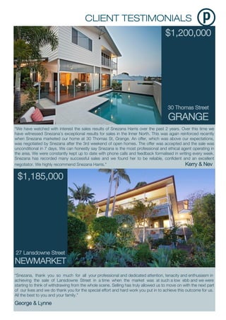 $1,200,000
30 Thomas Street
GRANGE
“Snezana, thank you so much for all your professional and dedicated attention, tenacity and enthusiasm in
achieving the sale of Lansdowne Street in a time when the market was at such a low ebb and we were
starting to think of withdrawing from the whole scene. Selling has truly allowed us to move on with the next part
of our lives and we do thank you for the special effort and hard work you put in to achieve this outcome for us.
All the best to you and your family.”
George & Lynne
“We have watched with interest the sales results of Snezana Harris over the past 2 years. Over this time we
have witnessed Snezana’s exceptional results for sales in the Inner North. This was again reinforced recently
when Snezana marketed our home at 30 Thomas St, Grange. An offer, which was above our expectations,
was negotiated by Snezana after the 3rd weekend of open homes. The offer was accepted and the sale was
unconditional in 7 days. We can honestly say Snezana is the most professional and ethical agent operating in
the area. We were constantly kept up to date with phone calls and feedback formalised in writing every week.
Snezana has recorded many successful sales and we found her to be reliable, confident and an excellent
negotiator. We highly recommend Snezana Harris.” Kerry & Nev
$1,185,000
27 Lansdowne Street
NEWMARKET
 