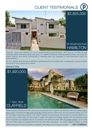 $2,825,000
82 Windermere Road
HAMILTON
“What separated Snezana from the others was the personal touch, together with feedback that was available seven
days a week working into the late hours of the day. Nothing was too hard for her, she was always bubbling over with
her enthusiasm and positive attitude; one couldn’t help but be carried along. She achieved an amazing result for us,
and we had two offers within the first couple of weeks. Her passion and energy, together with her persistence was
able to negotiate an acceptable price for us, resulting in her closing the deal within four weeks of listing. So for those
who are a little jaded and disappointed with the ‘real estate experience’, we would suggest Snezana as being
different and worth having her handle your property. She will give your property her best!” John & Melissa
“Snezana Harris has delivered to us an awesome result in just 48 hours! She came to us after we had
previously liaised with other agents, and gave us needed confidence in this depressed market. We found her
honest, attentive and astute, constructing a marketing plan, but managing to find a buyer even before its
implementation.
We are grateful that she was so efficient in getting almost an immediate sale. Consequently, we are confident
and proud to recommend her to others.”
Dennis & Soty
$1,920,000
7 Apex Street
CLAYFIELD
 