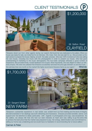$1,200,000
38 Sefton Road
CLAYFIELD
“Snezana’s substantial experience in real estate was evident from our first meeting and the level of integrity
she demonstrated in her dealings was both refreshing and impressive. Snezana provided sensible advice and
support and her attention to detail, particularly with regards to photography and copy, was exceptional. As
the sellers, we always felt that she had our best interests at heart and was willing to go the extra mile
to achieve the best price that the market was prepared to pay. Her energy, determination and commitment to
selling our home was unrelenting and we would have no hesitation in recommending her to future sellers.”
Carmen & Peter
“Snezana stood out from other agents during our search. We found her very dedicated to the sellers. When our
house was ready for sale, we invited her for an interview. We knew that she was right for us. She provided us the
right advice to prepare the house, helping smooth the sales process. She was 100% involved as if she was selling
her own house, including two hours with the photographer in order to present our house. She had good
understanding of marketing to the buyer demographic. The four-week campaign attracted a good number of
inspections. She provided timely, honest feedback from buyers. Most importantly, she was diligent to follow up with
every enquiry. We were very pleased that Snezana successfully narrowed the price gap between us and the buyer.
We sold less than one month on the market! We highly recommend Snezana Harris as your agent.” Miranda
$1,700,000
23 Sargent Street
NEW FARM
 