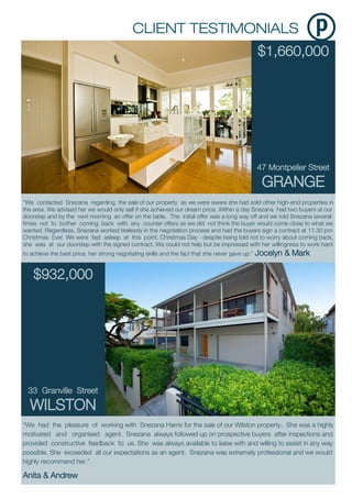 $1,660,000
47 Montpelier Street
GRANGE
“We had the pleasure of working with Snezana Harris for the sale of our Wilston property. She was a highly
motivated and organised agent. Snezana always followed up on prospective buyers after inspections and
provided constructive feedback to us. She was always available to liaise with and willing to assist in any way
possible. She exceeded all our expectations as an agent. Snezana was extremely professional and we would
highly recommend her.”
Anita & Andrew
“We contacted Snezana regarding the sale of our property as we were aware she had sold other high-end properties in
the area. We advised her we would only sell if she achieved our dream price. Within a day Snezana had two buyers at our
doorstep and by the next morning an offer on the table. The initial offer was a long way off and we told Snezana several
times not to bother coming back with any counter offers as we did not think the buyer would come close to what we
wanted. Regardless, Snezana worked tirelessly in the negotiation process and had the buyers sign a contract at 11.30 pm
Christmas Eve! We were fast asleep at this point. Christmas Day - despite being told not to worry about coming back,
she was at our doorstep with the signed contract. We could not help but be impressed with her willingness to work hard
to achieve the best price, her strong negotiating skills and the fact that she never gave up.” Jocelyn & Mark
$932,000
33 Granville Street
WILSTON
 