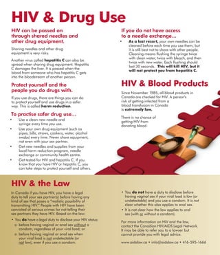 If you do not have access
to a needle exchange…
•	 As a last resort, your own needles can be
cleaned before each time you use them, but
it is still best not to share with other people.
Cleaning means flushing the syringe twice
with clean water, twice with bleach, and then
twice with new water. Each flushing should
last 30 seconds. This will kill HIV, but it
will not protect you from hepatitis C.
HIV & Blood Products
Since November 1985, all blood products in
Canada are checked for HIV. A person’s
risk of getting infected from a
blood transfusion in Canada
is extremely low.
There is no chance of
getting HIV from
donating blood.
HIV can be passed on
through shared needles and
other drug equipment.
Sharing needles and other drug
equipment is very risky.
Another virus called hepatitis C can also be
spread when sharing drug equipment. Hepatitis
C damages the liver. It is passed when the
blood from someone who has hepatitis C gets
into the bloodstream of another person.
Protect yourself and the
people you do drugs with.
If you use drugs, there are things you can do
to protect yourself and use drugs in a safer
way. This is called harm reduction.
To practise safer drug use…
•	 Use a clean new needle and
syringe every time you use.
•	 Use your own drug equipment (such as
pipes, bills, straws, cookers, water, alcohol
swabs) every time. Never share equipment,
not even with your sex partner.
•	 Get new needles and supplies from your
local harm reduction program, needle
exchange or community health centre.
•	 Get tested for HIV and hepatitis C. If you
know that you have HIV or hepatitis C, you
can take steps to protect yourself and others.
HIV & Drug Use
HIV & the Law
In Canada if you have HIV, you have a legal
duty to tell your sex partner(s) before having any
kind of sex that poses a “realistic possibility of
transmitting HIV.” People with HIV have been
convicted of serious crimes for not telling their
sex partners they have HIV. Based on the law:
•	You do have a legal duty to disclose your HIV status:
o	 before having vaginal or anal sex without a
condom, regardless of your viral load; or
o	 before having vaginal or anal sex when
your viral load is not undetectable (or
not low), even if you use a condom.
•	You do not have a duty to disclose before
having vaginal sex if your viral load is low (or
undetectable) and you use a condom. It is not
clear whether this also applies to anal sex.
•	It is not clear how the law applies to oral
sex (with or without a condom).
For more information on HIV and the law,
contact the Canadian HIV/AIDS Legal Network.
It may be able to refer you to a lawyer but
cannot provide you with legal advice.
www.aidslaw.ca • info@aidslaw.ca • 416-595-1666
 