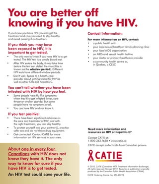 © 2010, CATIE (Canadian AIDS Treatment Information Exchange).
All rights reserved. Revised 2012. Based on a publication originally
produced by the Canadian Public Health Association (CPHA).
CATIE Ordering Centre No: ATI-40223
Need more information and
resources on HIV or hepatitis C?
Contact CATIE at:
1-800-263-1638 • www.catie.ca
CATIE accepts collect calls from Canadian prisons.
Contact Information:
For more information on HIV, contact:
•	 a public health unit
•	 your local sexual health or family planning clinic
•	 your local AIDS organization
•	 an AIDS and sexual health hotline
•	 your doctor or primary healthcare provider
•	 a community health centre or,
in Quebec, a CLSC
You are better off
knowing if you have HIV.
If you know you have HIV, you can get the
treatment and care you need to stay healthy
and avoid passing it on to others.
If you think you may have
been exposed to HIV, it is
important to get tested.
•	 The only way to know if you have HIV is to get
tested. The HIV test is a simple blood test.
•	 After HIV enters the body, it may take time
before the test can detect the virus (this is
known as the window period). Different
HIV tests have different window periods.
•	 Don’t wait. Speak to a health-care
provider about getting tested for HIV as
well as other STIs and hepatitis C.
You can’t tell whether you have been
infected with HIV by how you feel.
•	 Some people have flu-like symptoms
when they first get infected (fever, sore
throat or swollen glands). But some
people have no symptoms at all.
•	 You can have HIV and not know it.
If you test positive:
•	 There have been significant advances in
the care and treatment of HIV, and with
the right treatment, you can stay healthy.
•	 To protect yourself and your partner(s), practise
safer sex and do not share drug equipment.
•	 Get connected. Contact CATIE for more
information on HIV services in your area.
About one in every four
Canadians with HIV does not
know they have it. The only
way to know for sure if you
have HIV is to get tested.
An HIV test could save your life.
 