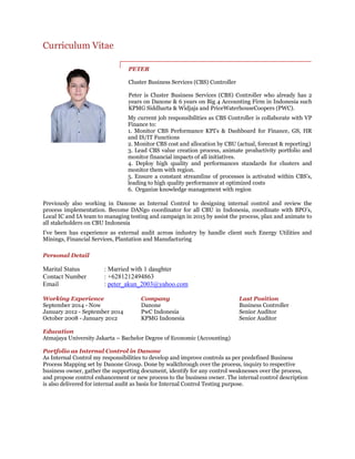 Curriculum Vitae
PETER
Cluster Business Services (CBS) Controller
Peter is Cluster Business Services (CBS) Controller who already has 2
years on Danone & 6 years on Big 4 Accounting Firm in Indonesia such
KPMG Siddharta & Widjaja and PriceWaterhouseCoopers (PWC).
My current job responsibilities as CBS Controller is collaborate with VP
Finance to:
1. Monitor CBS Performance KPI's & Dashboard for Finance, GS, HR
and IS/IT Functions
2. Monitor CBS cost and allocation by CBU (actual, forecast & reporting)
3. Lead CBS value creation process, animate productivity portfolio and
monitor financial impacts of all initiatives.
4. Deploy high quality and performances standards for clusters and
monitor them with region.
5. Ensure a constant streamline of processes is activated within CBS's,
leading to high quality performance at optimized costs
6. Organize knowledge management with region
Previously also working in Danone as Internal Control to designing internal control and review the
process implementation. Become DANgo coordinator for all CBU in Indonesia, coordinate with BPO’s,
Local IC and IA team to managing testing and campaign in 2015 by assist the process, plan and animate to
all stakeholders on CBU Indonesia
I’ve been has experience as external audit across industry by handle client such Energy Utilities and
Minings, Financial Services, Plantation and Manufacturing
Personal Detail
Marital Status : Married with 1 daughter
Contact Number : +6281212494863
Email : peter_akun_2003@yahoo.com
Working Experience Company Last Position
September 2014 - Now Danone Business Controller
January 2012 - September 2014 PwC Indonesia Senior Auditor
October 2008 - January 2012 KPMG Indonesia Senior Auditor
Education
Atmajaya University Jakarta – Bachelor Degree of Economic (Accounting)
Portfolio as Internal Control in Danone
As Internal Control my responsibilities to develop and improve controls as per predefined Business
Process Mapping set by Danone Group. Done by walkthrough over the process, inquiry to respective
business owner, gather the supporting document, identify for any control weaknesses over the process,
and propose control enhancement or new process to the business owner. The internal control description
is also delivered for internal audit as basis for Internal Control Testing purpose.
 
