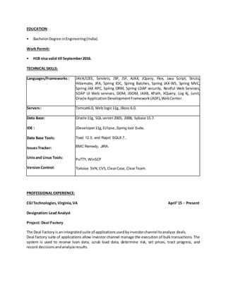 EDUCATION:
• BachelorDegree inEngineering(India).
Work Permit:
• H1B visa valid till September2016.
TECHNICAL SKILLS:
Languages/Frameworks : JAVA/J2EE, Servlets, JSP, JSF, AJAX, JQuery, Flex, Java Script, Struts,
Hibernate, JPA, Spring IOC, Spring Batches, Spring JAX-WS, Spring MVC,
Spring JAX RPC, Spring ORM, Spring LDAP security, Restful Web Services,
SOAP UI Web services, DOM, JDOM, JAXB, XPath, XQuery, Log 4j, Junit,
Oracle ApplicationDevelopmentFramework(ADF),WebCenter.
Servers: Tomcat6.0, Web logic11g, JBoss 6.0.
Data Base:
IDE :
Data Base Tools:
IssuesTracker:
Unixand Linux Tools:
VersionControl:
Oracle 11g, SQL server2005, 2008, Sybase 15.7.
JDeveloper11g,Eclipse, Spring tool Suite,
Toad 12.5, and Rapid SQL8.7.,
BMC Remedy, JIRA.
PuTTY, WinSCP
Tortoise SVN, CVS, ClearCase,ClearTeam.
PROFESSIONAL EXPERIENCE:
CGITechnologies,Virginia,VA April’15 – Present
Designation:Lead Analyst
Project: Deal Factory
The Deal Factoryis an integratedsuite of applicationsusedbyinvestorchannel toanalyze deals.
Deal factory suite of applications allow investor channel manage the execution of bulk transactions. The
system is used to receive loan data, scrub load data, determine risk, set prices, tract progress, and
record decisionsandanalyze results.
 