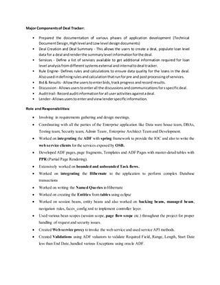 Major Componentsof Deal Tracker:
• Prepared the documentation of various phases of application development (Technical
DocumentDesign,HighlevelandLow level designdocuments)
• Deal Creation and Deal Summary - This allows the users to create a deal, populate loan level
data for a deal andrenderthe summarylevel informationforthe deal.
• Services - Define a list of services available to get additional information required for loan
level analysisfromdifferentsystemsexternal andinternaltodeal tracker.
• Rule Engine- Defines rules and calculations to ensure data quality for the loans in the deal.
Alsousedindefiningrulesandcalculationthatrunforpre and postprocessingof services.
• Bid& Results - Allowthe userstoenterbids,trackprogress andrecord results.
• Discussion - Allowsuserstoenterall the discussions andcommunicationsforsspecificdeal.
• Audittrail- Recordauditinformationforall useractivitiesagainstadeal.
• Lender-Allowsuserstoenterandview lenderspecificinformation.
Role and Responsibilities:
 Involving in requirements gathering and design meetings.
 Coordinating with all the parties of the Enterprise application like Data ware house team, DBAs,
Testing team, Security team, Admin Team , Enterprise Architect Team and Development.
 Worked on integrating the ADF with spring framework to provide the IOC and also to write the
web service clients for the services exposed by OSB.
 Developed ADF pages, page fragments, Templates and ADF Pages with master-detail tables with
PPR (Partial Page Rendering).
 Extensively worked on bounded and unbounded Task flows.
 Worked on integrating the Hibernate to the application to perform complex Database
transactions
 Worked on writing the Named Queries in Hibernate
 Worked on creating the Entities from tables using eclipse
 Worked on session beans, entity beans and also worked on backing beans, managed beans,
navigation rules, faces_config.xml to implement controller layer.
 Used various bean scopes (session scope, page flow scope etc.) throughout the project for proper
handling of request and security issues.
 Created Web service proxy to invoke the web service and used service API methods.
 Created Validations using ADF valuators to validate Required Field, Range, Length, Start Date
less than End Date,handled various Exceptions using oracle ADF.
 