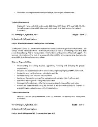 • Involvedinsecuringthe applicationbyenablingADFsecurityfordifferentusers.
Technical Environment:
Oracle ADF Framework,Webcenterportal,OSB,Oracle BPM,Oracle OPA, Java/J2EE, JSF,JSP,
SpringFramework,Oracle11G,Hibernate 3.0,Weblogic10.3, Web Services,Springbatch
framework.
CGITechnologies,Hyderabad,India May 11 – March 12
Designation:Sr. Software Engineer
Project: ACHPP2 (AutomatedClearingHouse Positive Pay)
ACH Payment Control is a set of interrelated services to help clients manage received ACH entries. The
services will be interrelated from a technical perspective as well as a marketing perspective, both
perspectives allowing PNC to improve sales, implementation and operational/technical support. The
technical interrelation will be that all services will utilize ACIS for primary processing, leveraging the
currentACH DebitAuthorizationprocessflow.
Role and Responsibilities:
• Understanding the existing business application, reviewing and analyzing the project
requirements.
• Designedandcodedthe applicationcomponentsusingJavaSpringIOCandMVC framework.
• InvolvedinfrontenddevelopmentusingSpringandJSPs
• Wrote JavaScriptcode for clientside validations
• Performedthe usabilitytestingof the applicationcode usingthe JUnitTestframework
• Performedthe IntegrationTestingof the application
• Preparedthe Time Estimatesof furtherenhancementsandreleasesof the application
• Handled the problem tickets having the criticality of the level from Severity1 to Severity4 to
provide the postproductionsupportforthe application.
Technical Environment:
Java/J2EE, JSF,JSP,SpringFramework,Oracle10G,Hibernate 3.0,Weblogic10.3, springbatch
framework.
CGITechnologies,Hyderabad,India Sep 10 – April 11
Designation:Sr. Software Engineer
Project: MedicaidIncentive 360, Texas and Ohio State (US)
 