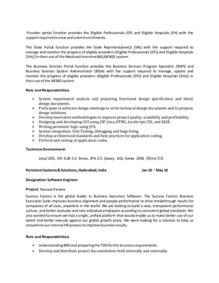 Provider portal function provides the Eligible Professionals (EP) and Eligible Hospitals (EH) with the
supportrequiredtoviewandsubmitenrollments.
The State Portal function provides the State Representative(s) (SRs) with the support required to
manage and monitor the progress of eligible providers (Eligible Professionals [EPs] and Eligible Hospitals
[EHs]) intheiruse of the MedicaidIncentive360(MI360) system.
The Business Services Portal function provides the Business Services Program Specialist (BSPS) and
Business Services System Administrator (BSSA) with the support required to manage, update and
monitor the progress of eligible providers (Eligible Professionals [EPs] and Eligible Hospitals [EHs]) in
theiruse of the MI360 system.
Role and Responsibilities:
• System requirement analysis and preparing functional design specification and detail
design documents.
• Participate in software design meetings to write technical design documents and to propose
design solutions.
• Develop innovativemethodologies to improve project quality, scalability and profitability.
• Designing and developing GUIusing JSP, Java,HTML, JavaScript,CSS, and AJAX.
• Writing persistent logic using JPA.
• System integration, Unit Testing, debugging and bugs fixing.
• Develop architectural standards and best practices forapplication coding.
• Performunit testing of application codes.
Technical Environment:
Java/J2EE, JSP, EJB 3.0, Struts, JPA 2.0, jQuery, SQL Server 2008, JBoss 5.0.
PersistentSystems& Solutions, Hyderabad,India Jan 10 – May 10
Designation:Software Engineer
Project: Success Factors
Success Factors is the global leader in Business Execution Software. The Success Factors Business
Execution Suite improves business alignment and people performance to drive breakthrough results for
companies of all sizes, anywhere in the world. We are looking to build a new, transparent performance
culture, and better evaluate and rate individual employees according to consistent global standards. We
also wanted to ensure we had a single, unified platform that would enable us to make better use of our
talent and better execute against our global growth plans. We were looking for a solution to help us
streamline ourinternal HRprocesstoimprove businessresults.
Role and Responsibilities:
• UnderstandingBRDand preparingthe TDD forthe businessrequirements.
• Develop and distribute project documentation both internally and externally.
 