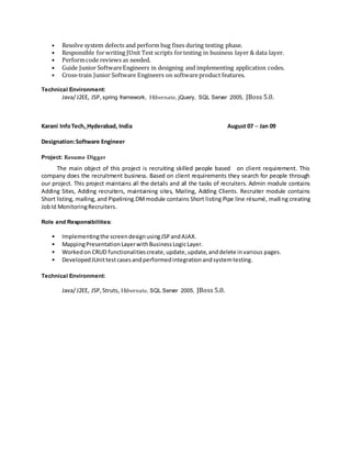 • Resolve system defects and perform bug fixes during testing phase.
• Responsible forwriting JUnit Test scripts fortesting in business layer & data layer.
• Performcode reviews as needed.
• Guide Junior SoftwareEngineers in designing and implementing application codes.
• Cross-train Junior Software Engineers on softwareproduct features.
Technical Environment:
Java/J2EE, JSP, spring framework, Hibernate, jQuery, SQL Server 2005, JBoss 5.0.
Karani InfoTech, Hyderabad, India August 07 – Jan 09
Designation:Software Engineer
Project: Resume Digger
The main object of this project is recruiting skilled people based on client requirement. This
company does the recruitment business. Based on client requirements they search for people through
our project. This project maintains all the details and all the tasks of recruiters. Admin module contains
Adding Sites, Adding recruiters, maintaining sites, Mailing, Adding Clients. Recruiter module contains
Short listing, mailing, and Pipelining.DMmodule contains Short listing Pipe line résumé, mailing creating
JobId MonitoringRecruiters.
Role and Responsibilities:
• Implementingthe screendesignusingJSPandAJAX.
• MappingPresentationLayerwithBusinessLogicLayer.
• Workedon CRUD functionalitiescreate,update,update,anddelete invarious pages.
• DevelopedJUnittestcasesandperformedintegrationandsystemtesting.
Technical Environment:
Java/J2EE, JSP,Struts, Hibernate, SQL Server 2005, JBoss 5.0.
 