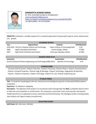 SANDEEPTA KUMAR SAMAL
M. TECH. (POLYMER SCIENCE & TECHNOLOGY)
samal.sandeep2112@gmail.com
https://in.linkedin.com/pub/sandeepta-kumar-samal/67/212/595
+91-9891128863, +91-9777052694
OBJECTIVE: Looking for a suitable assignment in a reputed organization having ample scope for career advancement
and growth.
ACADEMIIC DETAILS
Year Degree/Exam Institute GPA/Marks(%)
2014-2016 M.Tech in Polymer Science and Technology Indian Institute of Technology Delhi 9.35
2009 Higher Secondary Examination Kaniha College, Odisha 77.66%
2007 High School Certificate Examination Chinmaya Vidyalaya, Odisha 87.86%
DEGREES PRIOR TO IIT
University Examination GPA/Marks(%)
Central Institute of Plastics Engineering and Technology (2009-2013) Bachelor of Technology 8.41
COURSES DONE
Corrosion And Its Control , Polymer Chemistry , Polymer Processing , Polymer Physics , Polymer Characterization ,
Polymer Testing & Properties , Polymer Engg. & Rheology , Polymer Technology , Engg.plastics & Speciality
Polymer , Polymer Composites , Rubber Technology , Polymer Sci. Lab , Polymer Engineering Lab .
IIT DELHI THESIS
Title - To study the morphological, thermal, mechanical and tribological properties of lubricated PEK/Cenosphere
composites.
Supervisor - Dr. Bhabani k. Satapathy
Description - The objective of the project is to incorporate metal chalcogenides like MoS2 in polyether ketone matrix
as lubricants and cenosphere as reinforcement. The composite is processed in twin screw extruder and injection
molded specimens are subjected to various mechanical and thermal testing .The tribological studies including steady
state analysis and Taguchi analysis are performed.
QUALIFYING EXAMS
GATE Rank: AIR: 124, Score: 504 (GE)
 