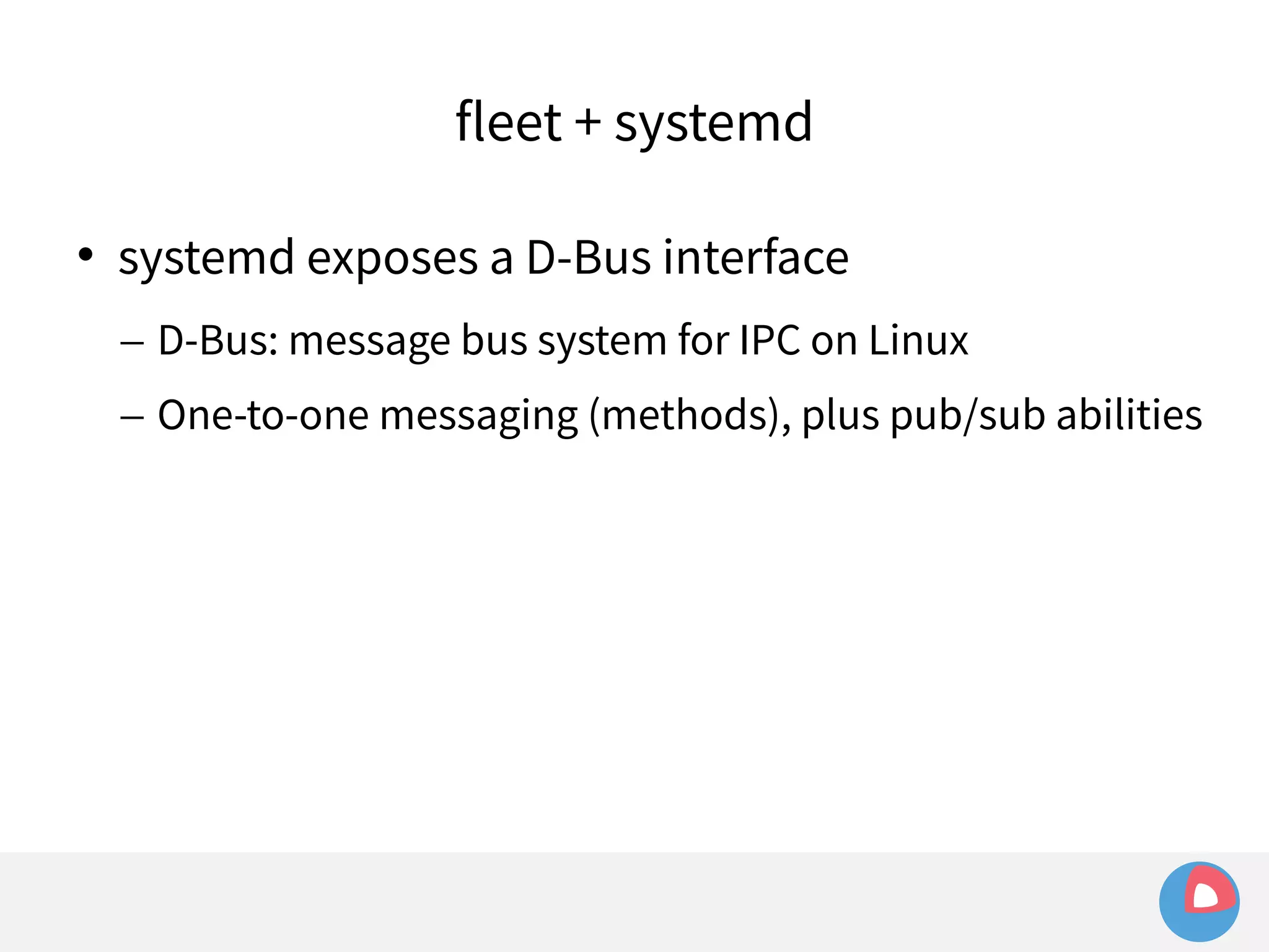 fleet + systemd 
 systemd exposes a D-Bus interface 
– D-Bus: message bus system for IPC on Linux 
– One-to-one messaging (methods), plus pub/sub abilities 
 
