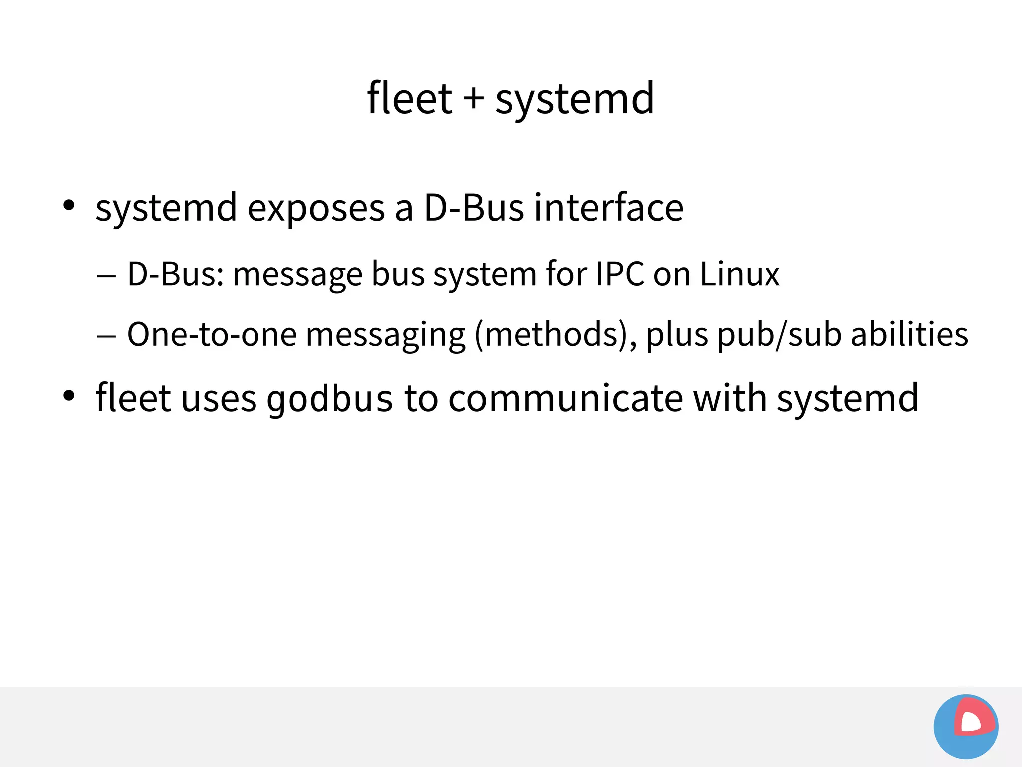 fleet + systemd 
 systemd exposes a D-Bus interface 
– D-Bus: message bus system for IPC on Linux 
– One-to-one messaging (methods), plus pub/sub abilities 
 fleet uses godbus to communicate with systemd 
 