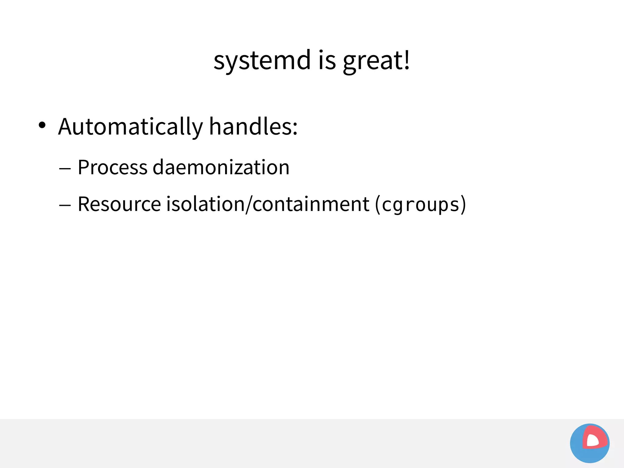 systemd is great! 
 Automatically handles: 
– Process daemonization 
– Resource isolation/containment (cgroups) 
 