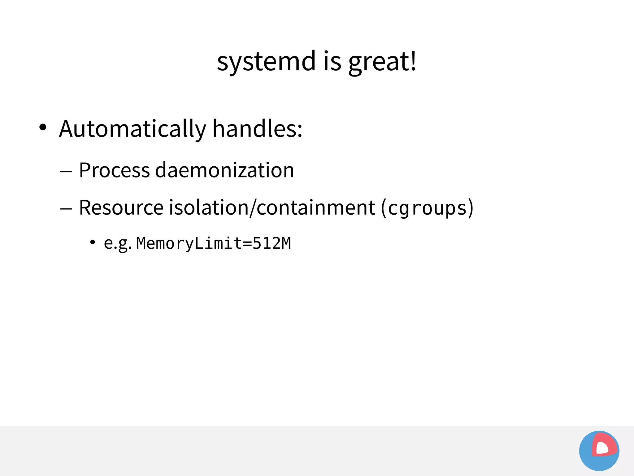systemd is great! 
 Automatically handles: 
– Process daemonization 
– Resource isolation/containment (cgroups) 
• e.g. MemoryLimit=512M 
 