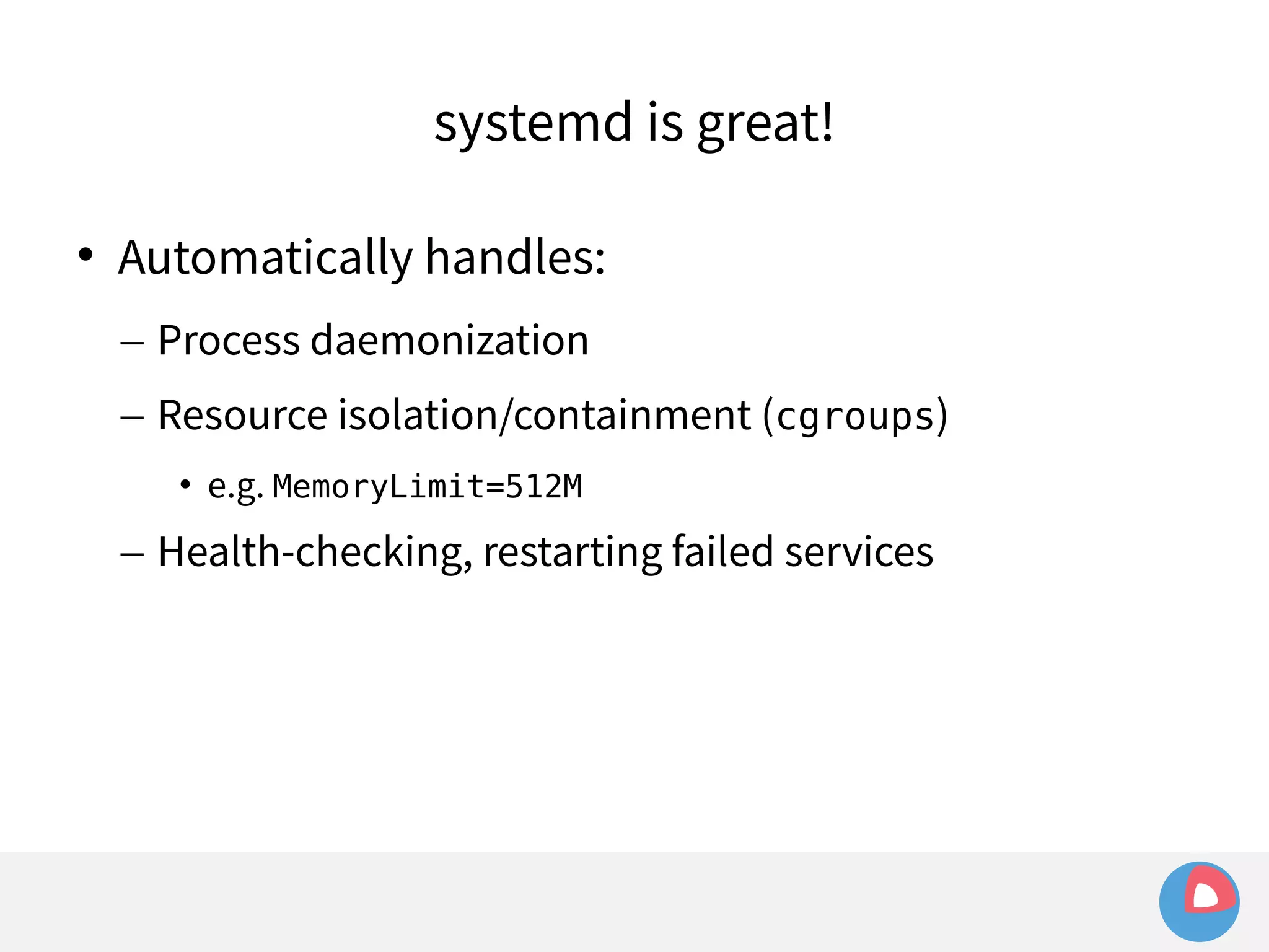 systemd is great! 
 Automatically handles: 
– Process daemonization 
– Resource isolation/containment (cgroups) 
• e.g. MemoryLimit=512M 
– Health-checking, restarting failed services 
 