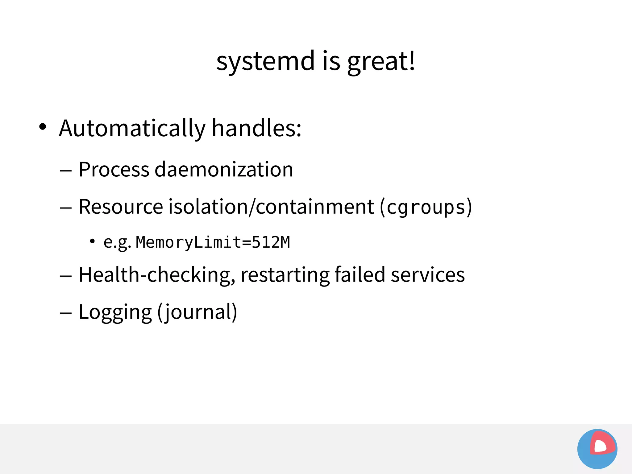 systemd is great! 
 Automatically handles: 
– Process daemonization 
– Resource isolation/containment (cgroups) 
• e.g. MemoryLimit=512M 
– Health-checking, restarting failed services 
– Logging (journal) 
 