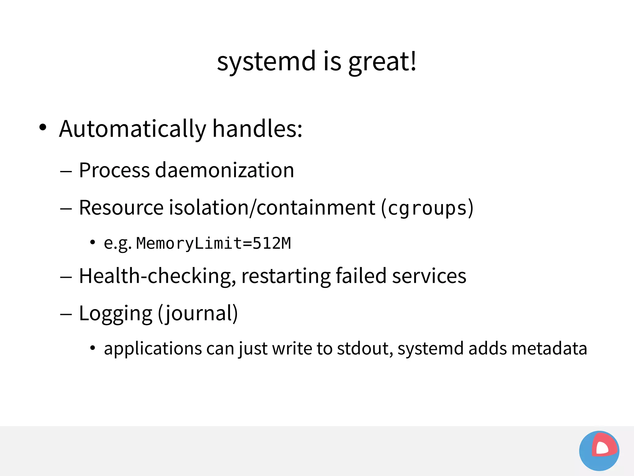 systemd is great! 
 Automatically handles: 
– Process daemonization 
– Resource isolation/containment (cgroups) 
• e.g. MemoryLimit=512M 
– Health-checking, restarting failed services 
– Logging (journal) 
• applications can just write to stdout, systemd adds metadata 
 