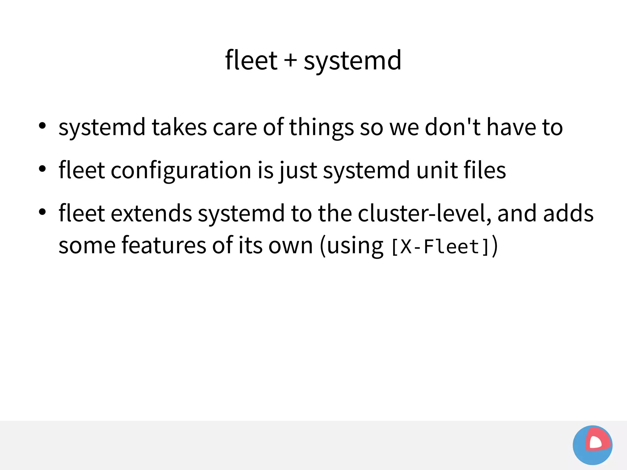 fleet + systemd 
 systemd takes care of things so we don't have to 
 fleet configuration is just systemd unit files 
 fleet extends systemd to the cluster-level, and adds 
some features of its own (using [X-Fleet]) 
 