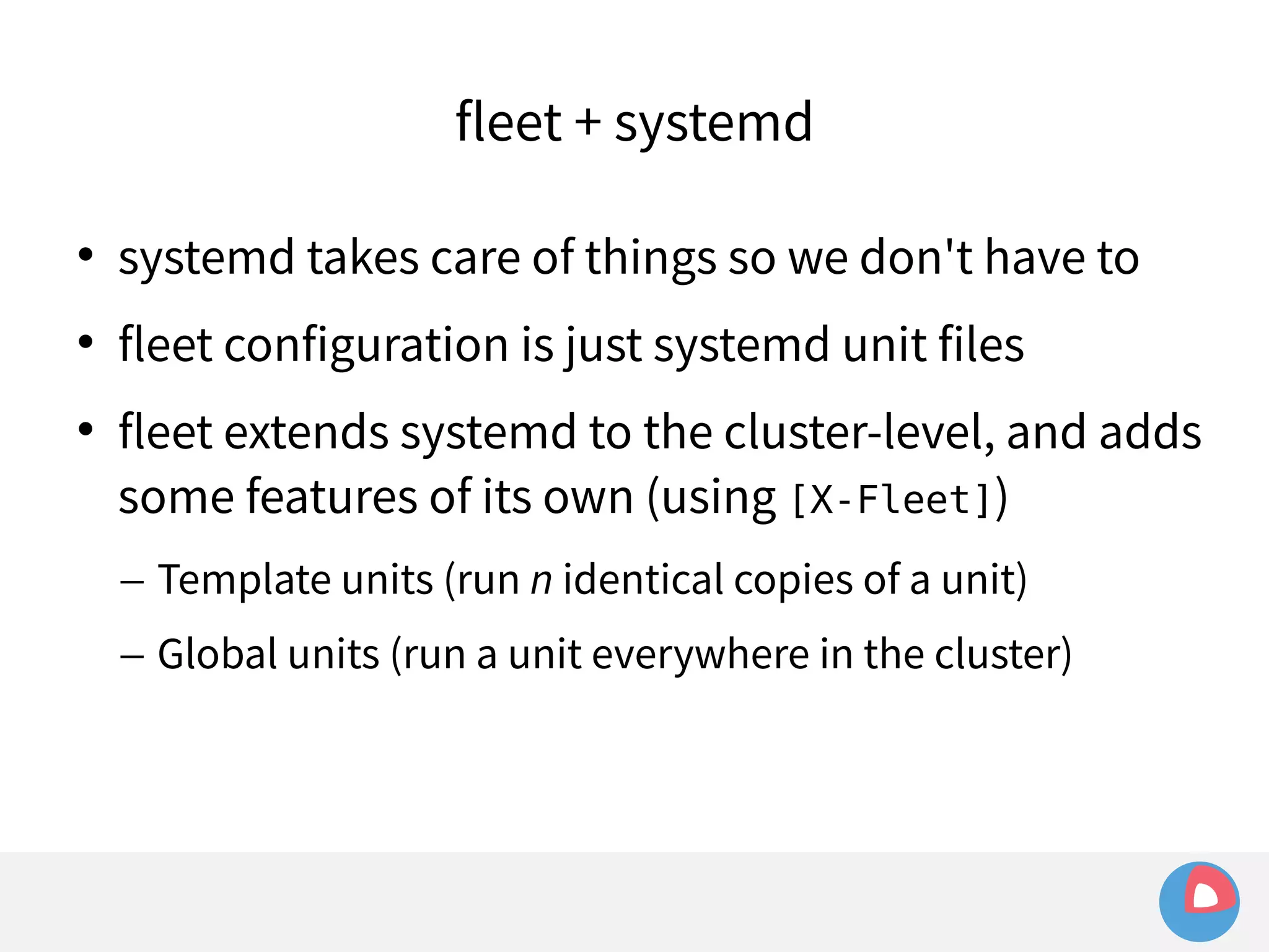 fleet + systemd 
 systemd takes care of things so we don't have to 
 fleet configuration is just systemd unit files 
 fleet extends systemd to the cluster-level, and adds 
some features of its own (using [X-Fleet]) 
– Template units (run n identical copies of a unit) 
– Global units (run a unit everywhere in the cluster) 
 