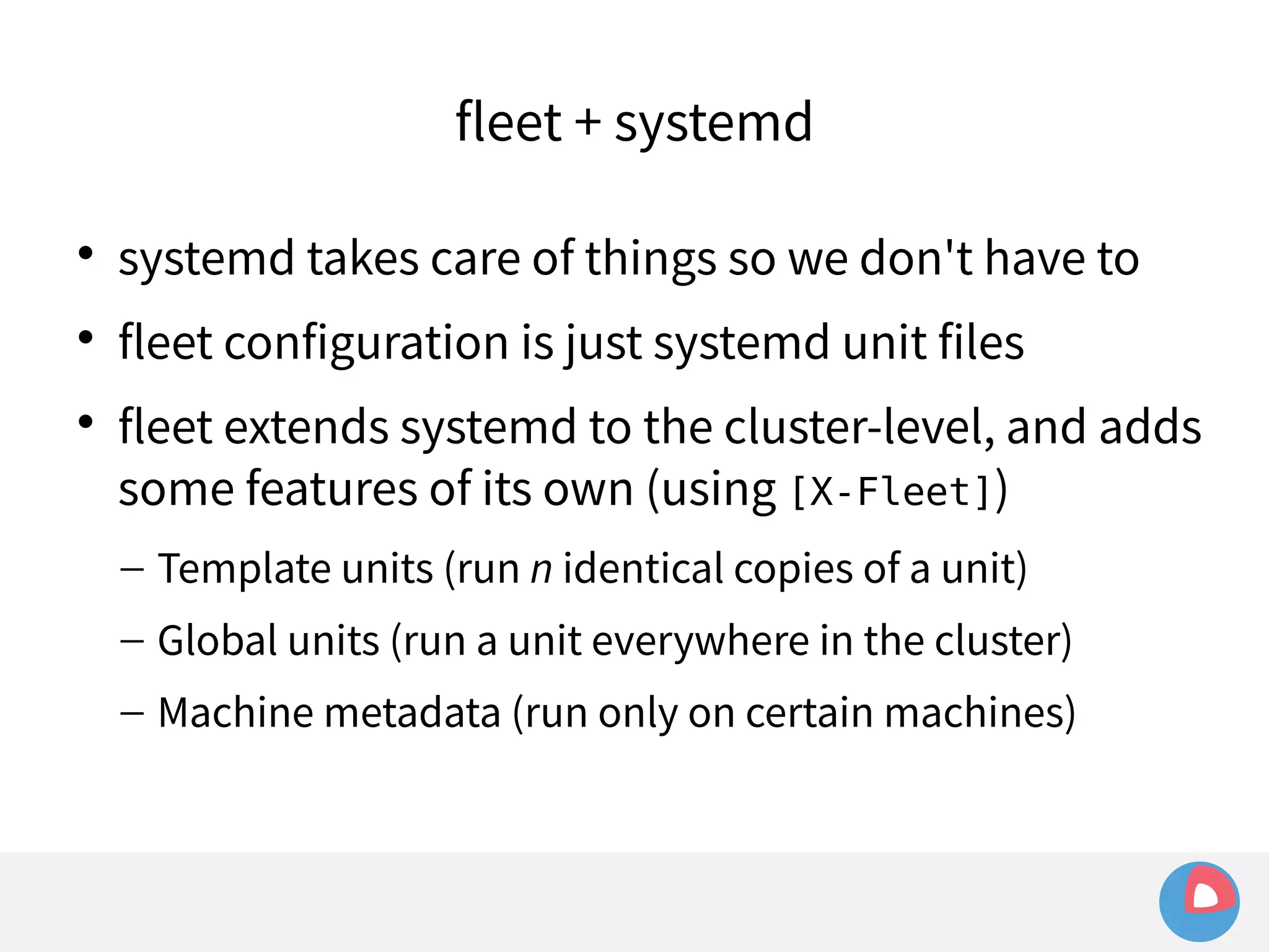fleet + systemd 
 systemd takes care of things so we don't have to 
 fleet configuration is just systemd unit files 
 fleet extends systemd to the cluster-level, and adds 
some features of its own (using [X-Fleet]) 
– Template units (run n identical copies of a unit) 
– Global units (run a unit everywhere in the cluster) 
– Machine metadata (run only on certain machines) 
 