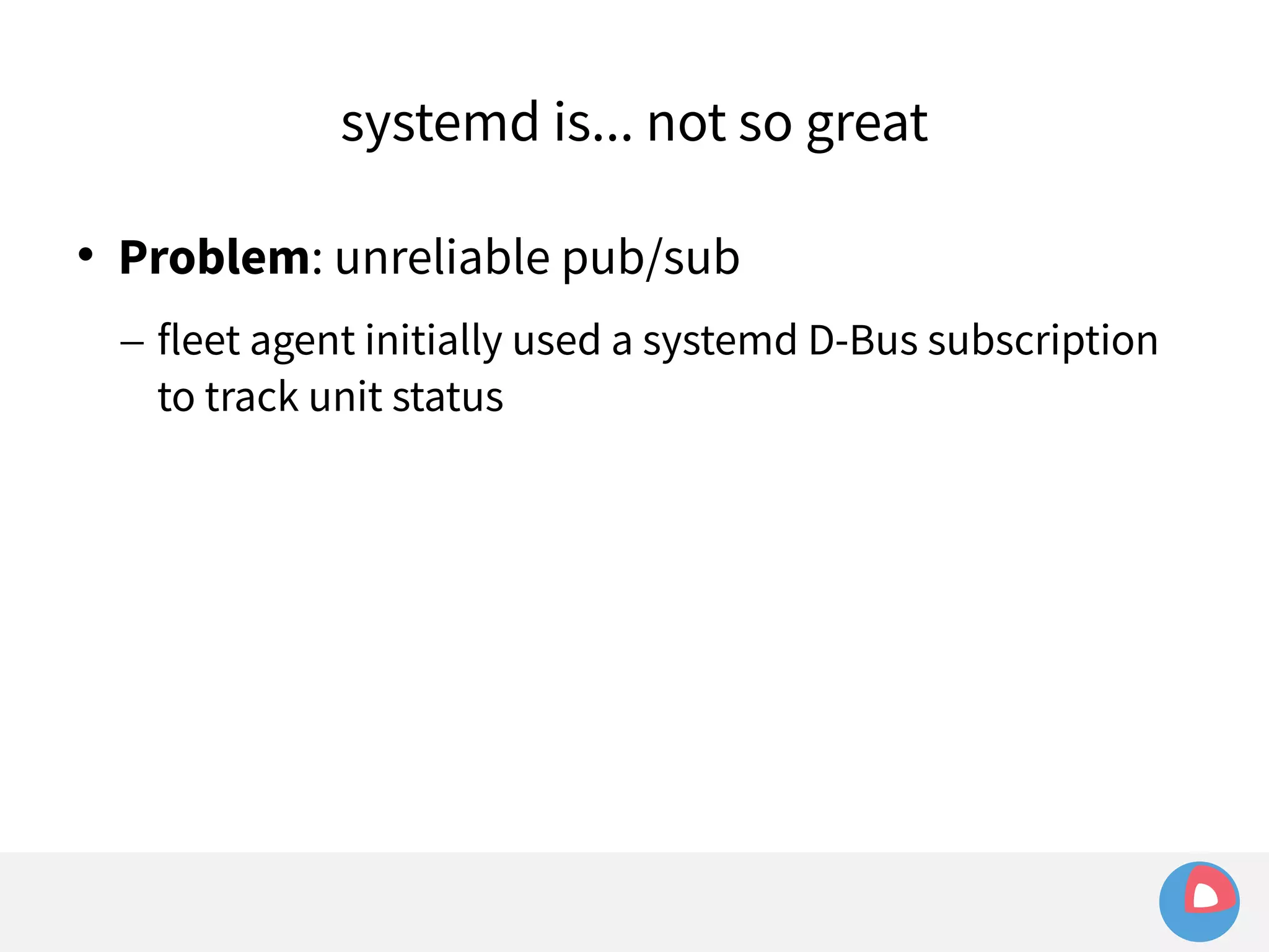 systemd is... not so great 
 Problem: unreliable pub/sub 
– fleet agent initially used a systemd D-Bus subscription 
to track unit status 
 