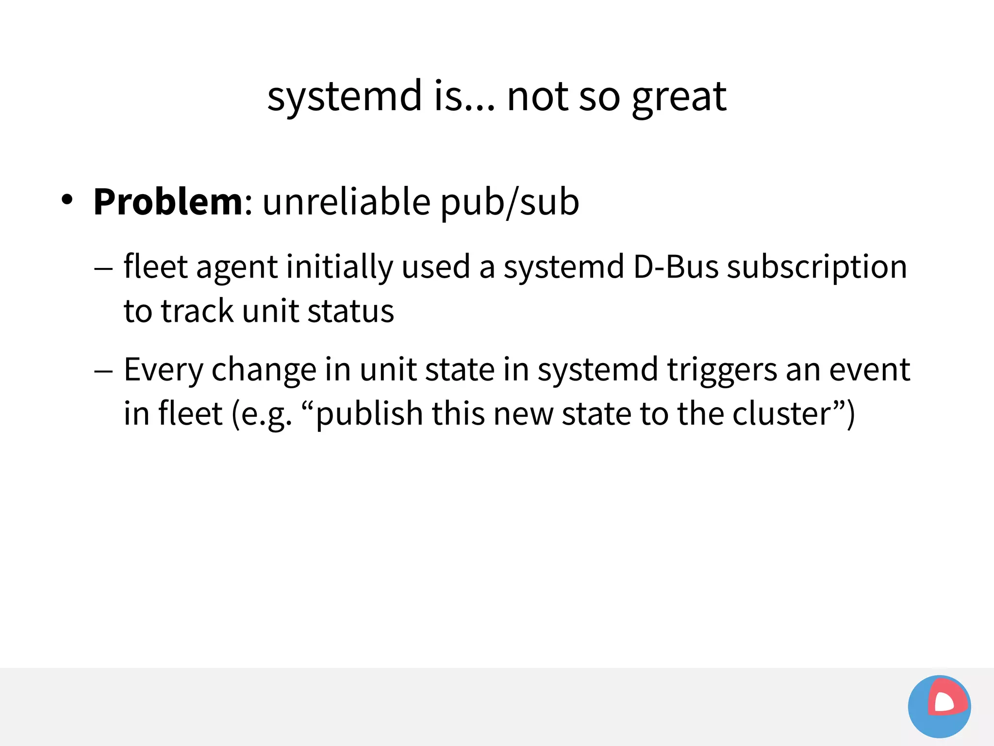 systemd is... not so great 
 Problem: unreliable pub/sub 
– fleet agent initially used a systemd D-Bus subscription 
to track unit status 
– Every change in unit state in systemd triggers an event 
in fleet (e.g. “publish this new state to the cluster”) 
 