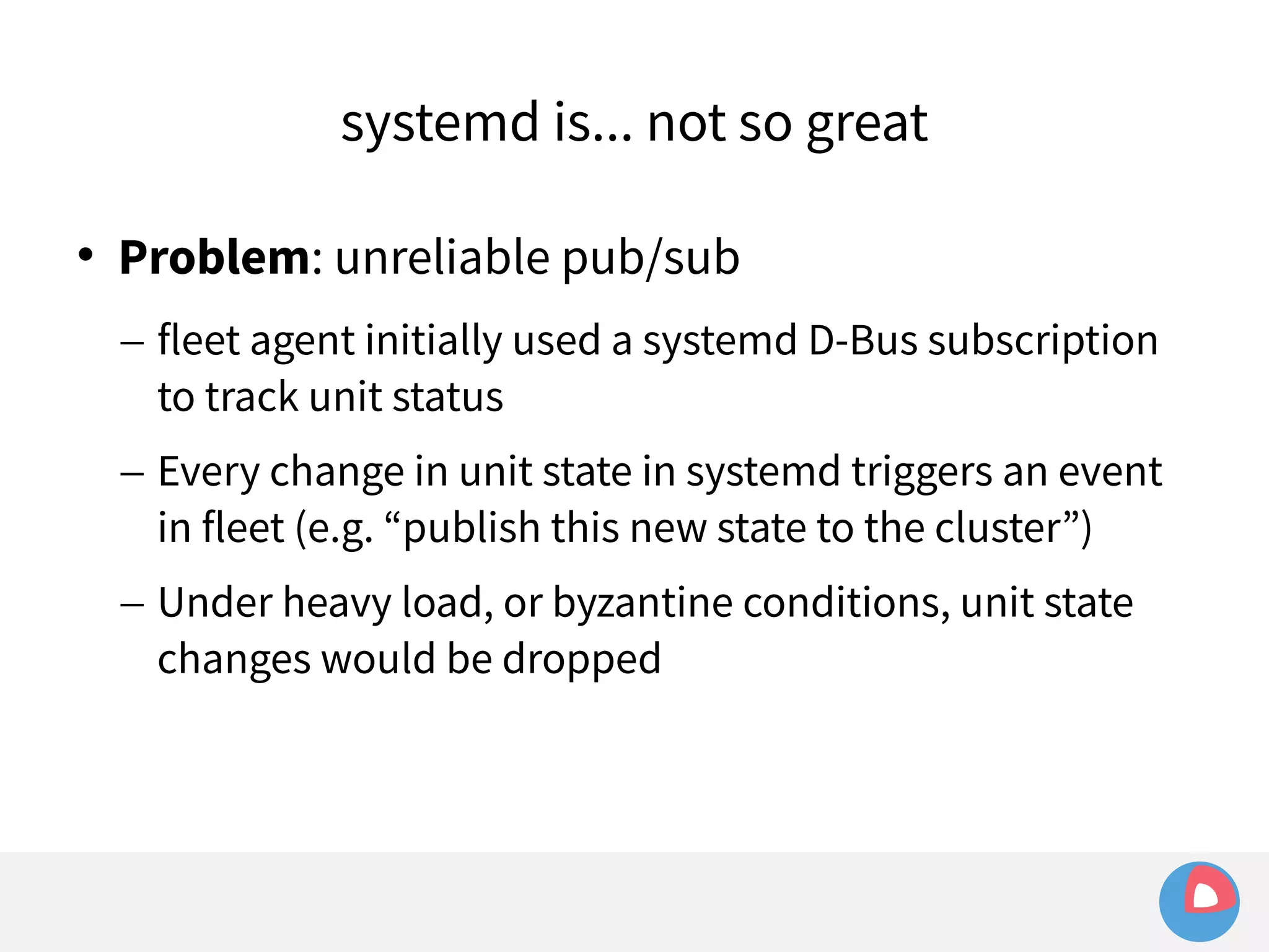 systemd is... not so great 
 Problem: unreliable pub/sub 
– fleet agent initially used a systemd D-Bus subscription 
to track unit status 
– Every change in unit state in systemd triggers an event 
in fleet (e.g. “publish this new state to the cluster”) 
– Under heavy load, or byzantine conditions, unit state 
changes would be dropped 
 