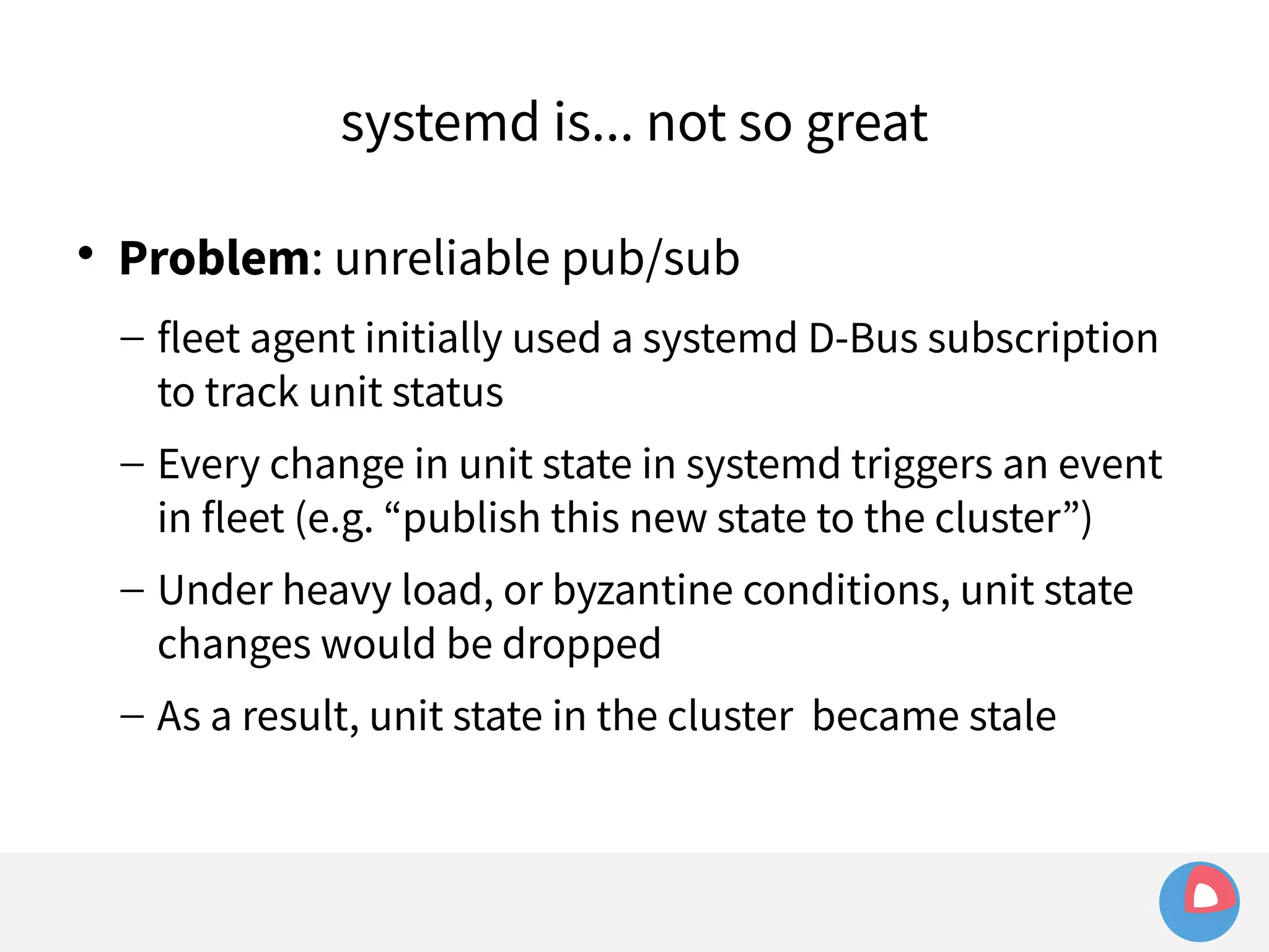 systemd is... not so great 
 Problem: unreliable pub/sub 
– fleet agent initially used a systemd D-Bus subscription 
to track unit status 
– Every change in unit state in systemd triggers an event 
in fleet (e.g. “publish this new state to the cluster”) 
– Under heavy load, or byzantine conditions, unit state 
changes would be dropped 
– As a result, unit state in the cluster became stale 
 
