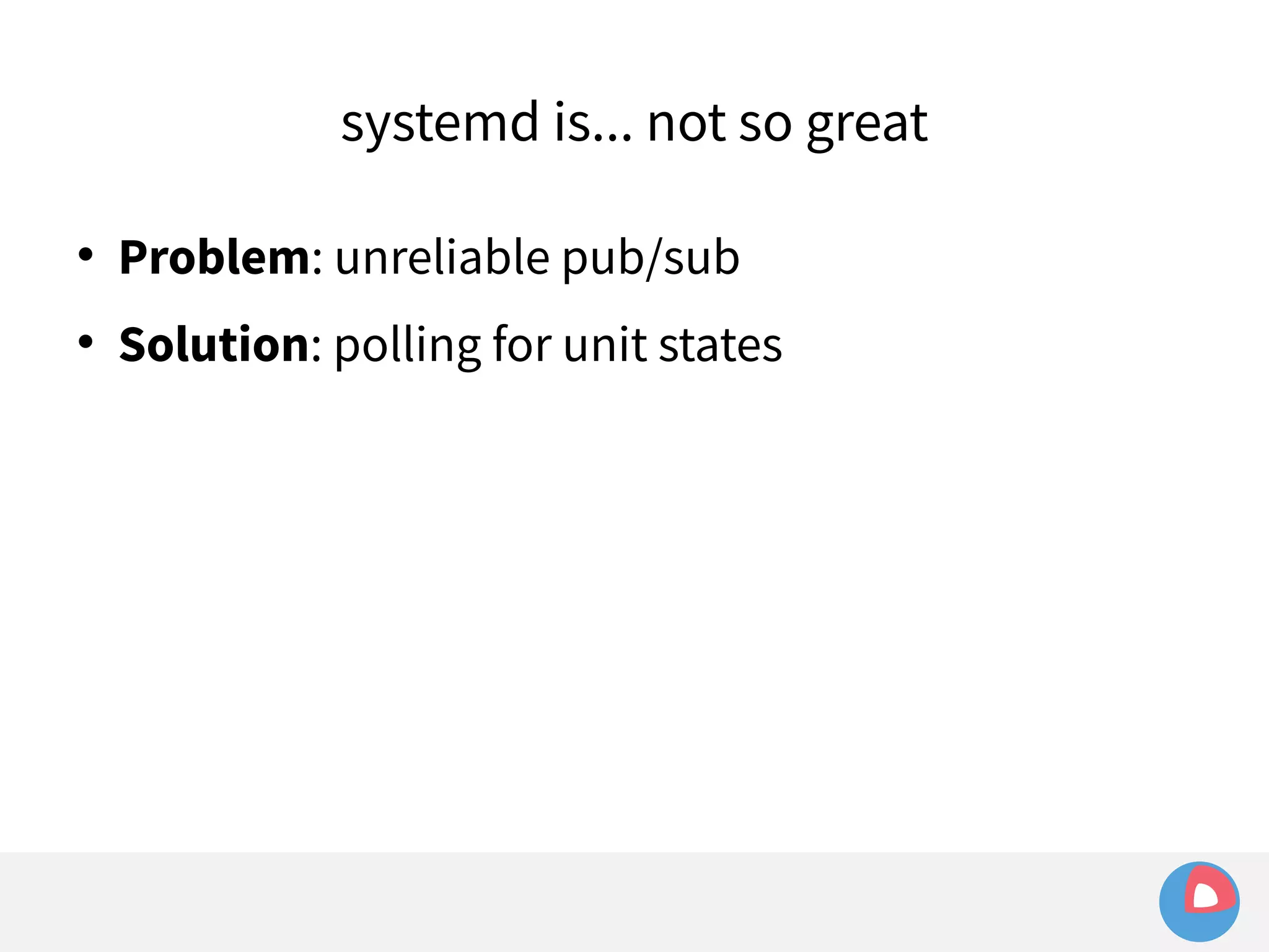 systemd is... not so great 
 Problem: unreliable pub/sub 
 Solution: polling for unit states 
 