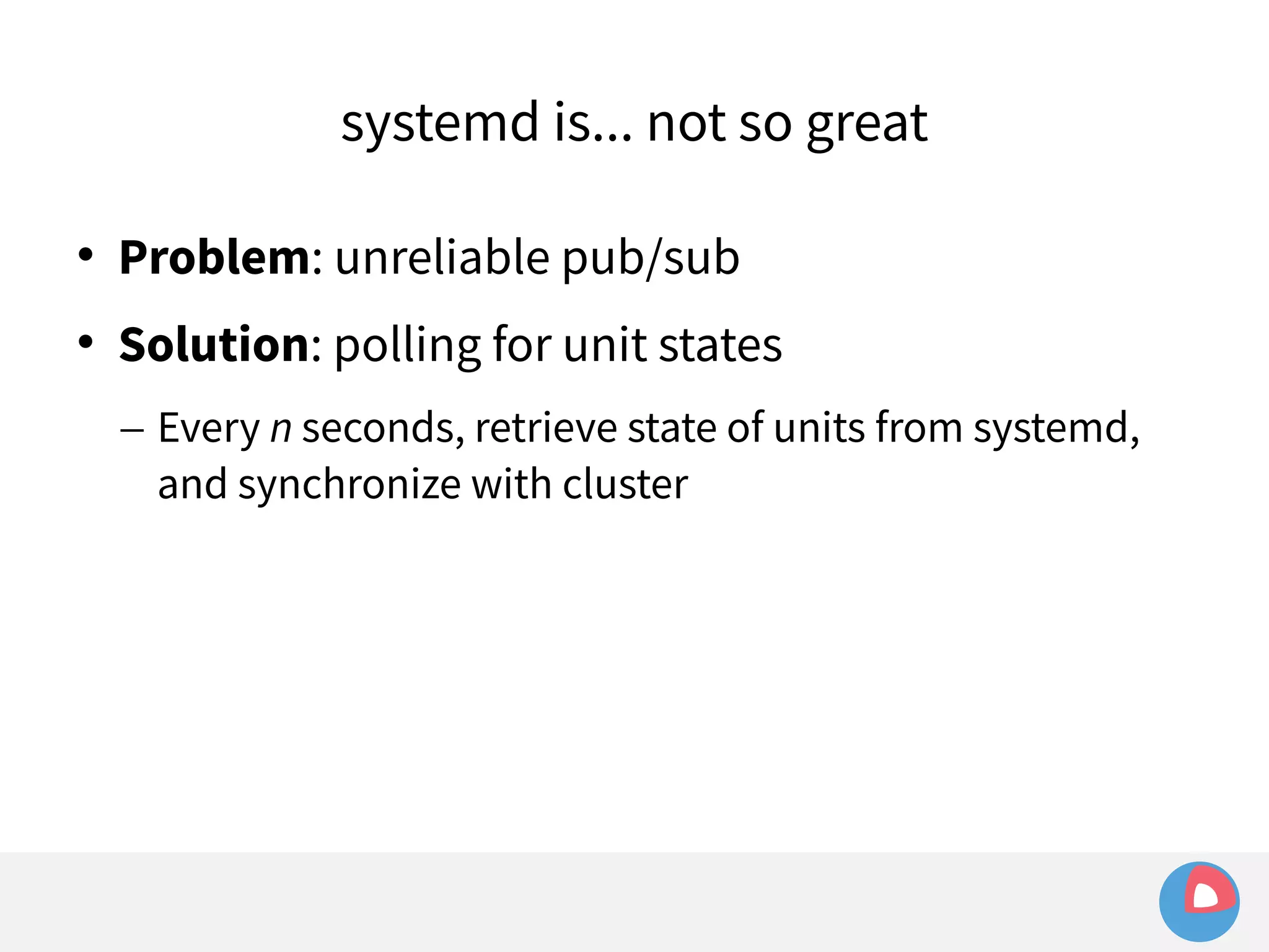 systemd is... not so great 
 Problem: unreliable pub/sub 
 Solution: polling for unit states 
– Every n seconds, retrieve state of units from systemd, 
and synchronize with cluster 
 