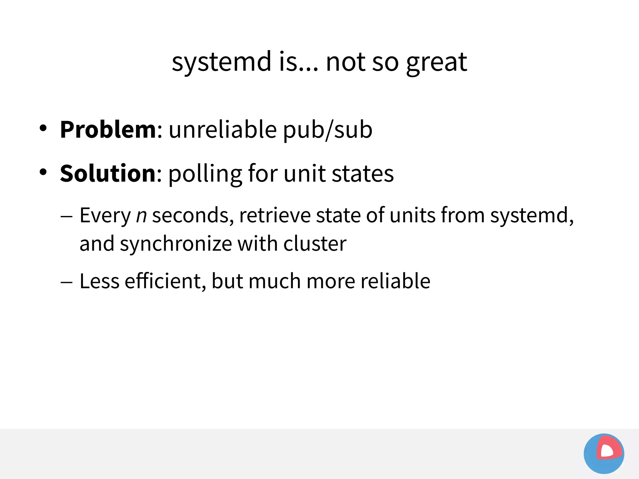 systemd is... not so great 
 Problem: unreliable pub/sub 
 Solution: polling for unit states 
– Every n seconds, retrieve state of units from systemd, 
and synchronize with cluster 
– Less efficient, but much more reliable 
 