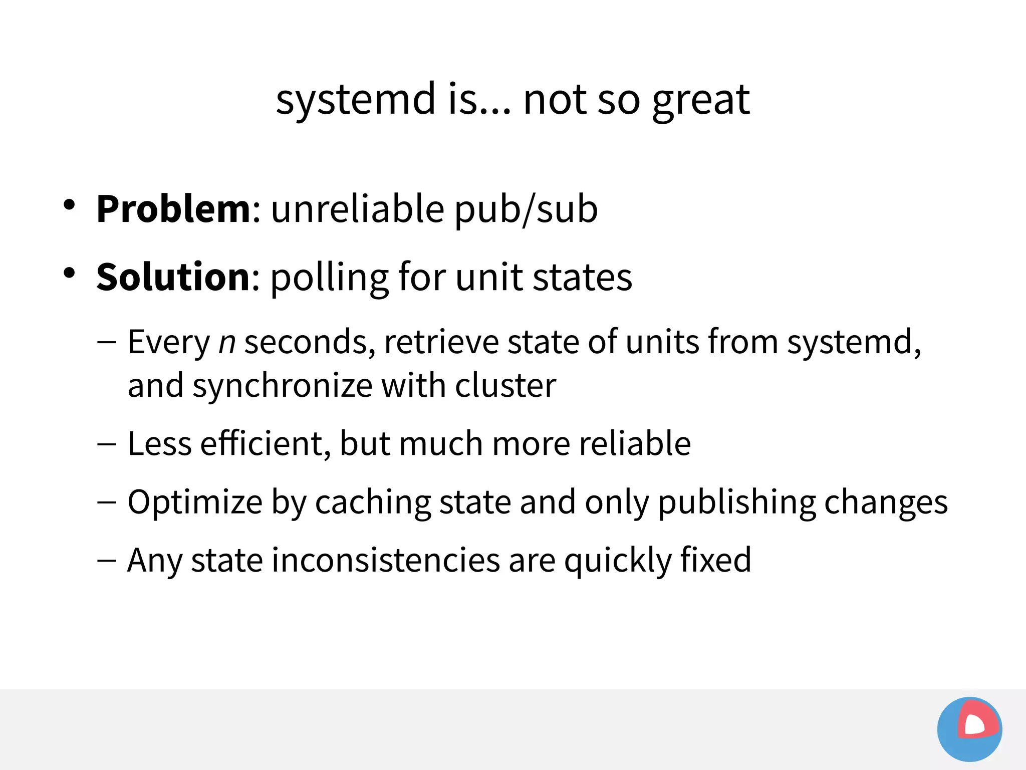systemd is... not so great 
 Problem: unreliable pub/sub 
 Solution: polling for unit states 
– Every n seconds, retrieve state of units from systemd, 
and synchronize with cluster 
– Less efficient, but much more reliable 
– Optimize by caching state and only publishing changes 
– Any state inconsistencies are quickly fixed 
 