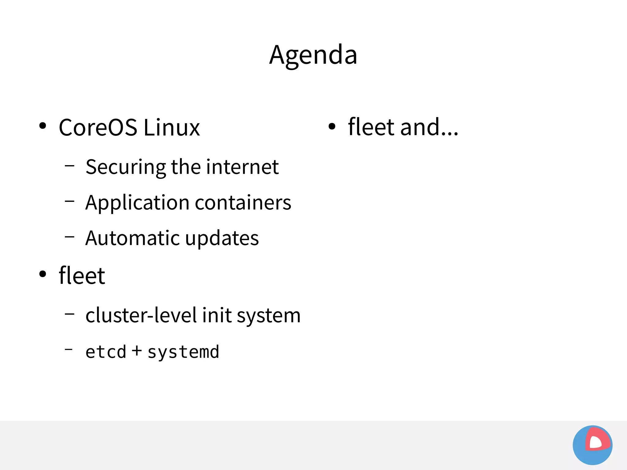 Agenda 
● CoreOS Linux 
– Securing the internet 
– Application containers 
– Automatic updates 
● fleet 
– cluster-level init system 
– etcd + systemd 
● fleet and... 
 