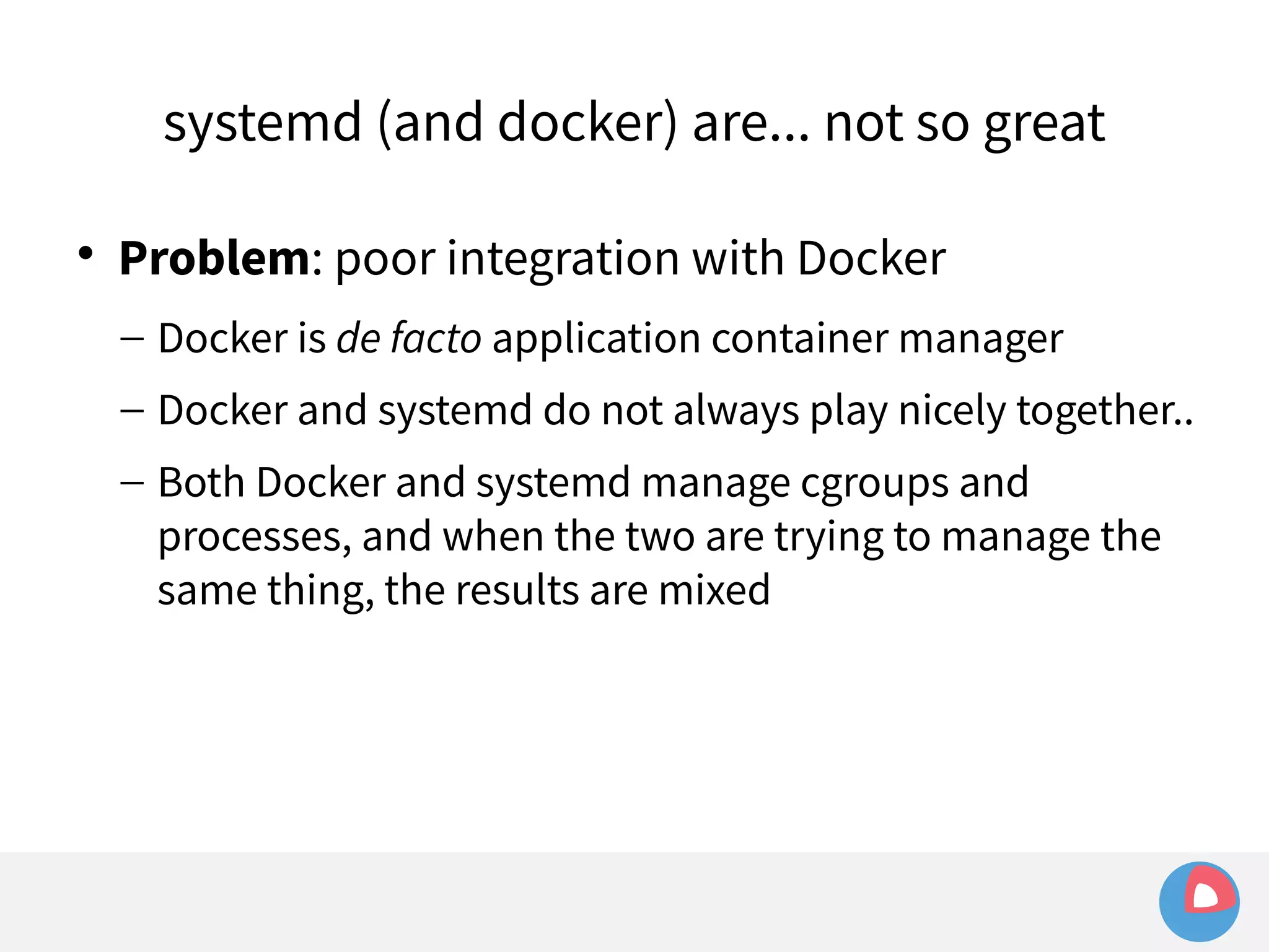 systemd (and docker) are... not so great 
 Problem: poor integration with Docker 
– Docker is de facto application container manager 
– Docker and systemd do not always play nicely together.. 
– Both Docker and systemd manage cgroups and 
processes, and when the two are trying to manage the 
same thing, the results are mixed 
 